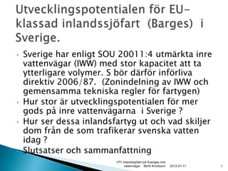 •   Sverige har enligt SOU 20011:4 utmärkta inre
    vattenvägar (IWW) med stor kapacitet att ta
    ytterligare volymer. S bör därför införliva
    direktiv 2006/87. (Zonindelning av IWW och
    gemensamma tekniska regler för fartygen)
•   Hur stor är utvecklingspotentialen för mer
    gods på inre vattenvägarna i Sverige ?
•   Hur ser dessa inlandsfartyg ut och vad skiljer
    dom från de som trafikerar svenska vatten
    idag ?
•   Slutsatser och sammanfattning
                          VTI .Inlandssjöfart på Sveriges inre
                                vattenvägar. Bertil Arvidsson    2012-01-11   1
 