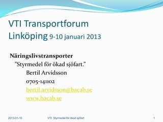 VTI Transportforum
Linköping 9-10 januari 2013
 Näringslivstransporter
  ”Styrmedel för ökad sjöfart.”
       Bertil Arvidsson
       0705-141102
       bertil.arvidsson@bacab.se
       www.bacab.se


2013-01-10     VTI. Styrmedel för ökad sjöfart   1
 