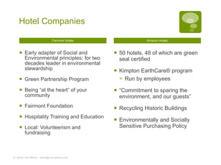 Hotel Companies Fairmont Hotels Early adapter of Social and Environmental principles: for two decades leader in environmental stewardship Green Partnership Program Being “at the heart” of your community Fairmont Foundation Hospitality Training and Education Local: Volunteerism and fundraising  Kimpton Hotels 50 hotels, 48 of which are green seal certified  Kimpton EarthCare® program Run by employees “ Commitment to sparing the environment, and our guests” Recycling Historic Buildings Environmentally and Socially Sensitive Purchasing Policy ©  Hans van Wees - hans@van-wees.com 