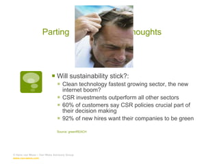 Parting  thoughts  Will sustainability stick?: Clean technology fastest growing sector, the new internet boom? CSR investments outperform all other sectors 60% of customers say CSR policies crucial part of their decision making 92% of new hires want their companies to be green Source: greenREACH © Hans van Wees – Van Wees Advisory Group  www.van-wees.com   
