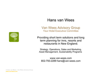 Hans van Wees Van Wees Advisory Group Your Hotel Executive Committee Providing short term solutions and long term planning for inns, resorts and restaurants in New England. Strategy, Operations, Sales and Marketing, Asset Management, Sustainability Programs  www.van-wees.com 802-793-2289 hans@van-wees.com © Hans van Wees – Van Wees Advisory Group  www.van-wees.com   