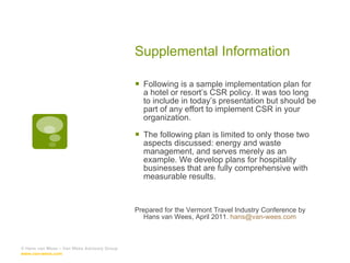 Supplemental Information Following is a sample implementation plan for a hotel or resort’s CSR policy. It was too long to include in today’s presentation but should be part of any effort to implement CSR in your organization. The following plan is limited to only those two aspects discussed: energy and waste management, and serves merely as an example. We develop plans for hospitality businesses that are fully comprehensive with measurable results. Prepared for the Vermont Travel Industry Conference by Hans van Wees, April 2011.  [email_address] © Hans van Wees – Van Wees Advisory Group  www.van-wees.com   