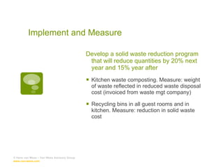 Develop a solid waste reduction program that will reduce quantities by 20% next year and 15% year after Kitchen waste composting. Measure: weight of waste reflected in reduced waste disposal cost (invoiced from waste mgt company) Recycling bins in all guest rooms and in kitchen. Measure: reduction in solid waste cost © Hans van Wees – Van Wees Advisory Group  www.van-wees.com   Implement and Measure 