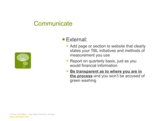 Communicate External: Add page or section to website that clearly states your TBL initiatives and methods of measurement you use Report on quarterly basis, just as you would financial information Be transparent as to where you are in the process  and you won’t be accused of green washing © Hans van Wees – Van Wees Advisory Group  www.van-wees.com   