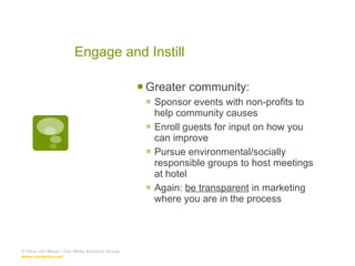 Engage and Instill Greater community: Sponsor events with non-profits to help community causes Enroll guests for input on how you can improve Pursue environmental/socially responsible groups to host meetings at hotel Again:  be transparent  in marketing where you are in the process © Hans van Wees – Van Wees Advisory Group  www.van-wees.com   