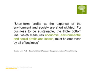 “ Short-term profits at the expense of the environment and society are short sighted. For business to be sustainable, the triple bottom line, which measures  economic, environmental, and social profits and losses,  must be embraced by all of business” Christine Lynn, Ph.D. – School of Hotel and Restaurant Management, Northern Arizona University © Hans van Wees – Van Wees Advisory Group  www.van-wees.com   