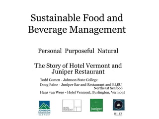 Sustainable Food and
Beverage Management
Personal Purposeful Natural
The Story of Hotel Vermont and
Juniper Restaurant
Todd Comen - Johnson State College
Doug Paine - Juniper Bar and Restaurant and BLEU
Northeast Seafood
Hans van Wees - Hotel Vermont, Burlington, Vermont
 