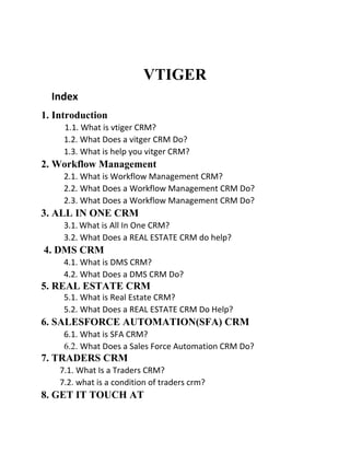 VTIGER
Index
1. Introduction
1.1. What is vtiger CRM?
1.2. What Does a vitger CRM Do?
1.3. What is help you vitger CRM?
2. Workflow Management
2.1. What is Workflow Management CRM?
2.2. What Does a Workflow Management CRM Do?
2.3. What Does a Workflow Management CRM Do?
3. ALL IN ONE CRM
3.1. What is All In One CRM?
3.2. What Does a REAL ESTATE CRM do help?
4. DMS CRM
4.1. What is DMS CRM?
4.2. What Does a DMS CRM Do?
5. REAL ESTATE CRM
5.1. What is Real Estate CRM?
5.2. What Does a REAL ESTATE CRM Do Help?
6. SALESFORCE AUTOMATION(SFA) CRM
6.1. What is SFA CRM?
6.2. What Does a Sales Force Automation CRM Do?
7. TRADERS CRM
7.1. What Is a Traders CRM?
7.2. what is a condition of traders crm?
8. GET IT TOUCH AT
 