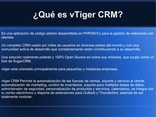 ¿Qué es vTiger CRM? Es una aplicación de código abierto desarrollada en PHP(MVC) para la gestión de relaciones con clientes.  Un completo CRM usado por miles de usuarios en diversas partes del mundo y con una comunidad activa de desarrollo que constantemente están contribuyendo a su desarrollo. Una solución realmente potente y 100% Open Source en todos sus módulos, que surgió como un fork de SugarCRM. vtiger está orientado principalmente para pequeñas y medianas empresas. vtiger CRM Permite la automatización de las fuerzas de ventas, soporte y servicio al cliente, automatización de marketing, control de inventarios, soporte para múltiples bases de datos, administrador de seguridad, personalización de productos y servicios, calendarios, se integra con tu correo electrónico y dispone de extensiones para Outlook y Thunderbird, además de ser totalmente modular. 