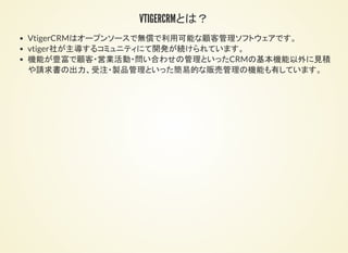 VTIGERCRMとは
概要
VtigerCRMはオープンソースで無償で利用可能な顧客管理ソフトウェアです。
vtiger社が主導するコミュニティにて開発が続けられています。
機能が豊富で顧客・営業活動・問い合わせの管理といったCRMの基本機能以外に見積
や請求書の出力、受注・製品管理といった簡易的な販売管理の機能も有しています。
 