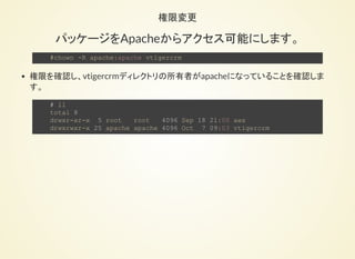 APACHEへの配置
以下の設定ファイルを開きま
す。
    # vi /etc/httpd/conf/httpd.conf
DocumentRootを以下に変更しま
す。
    変更前：
    DocumentRoot "/var/www/html"
    変更後：
    DocumentRoot "/opt/vtigercrm"
 