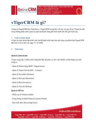 vTigerCRM là gì?
Tương tự SugarCRM hay Salesforce, vTigerCRM (trong bài viết này xin gọi tắt là vTiger) là một
trong những phần mềm quản lý quan hệ khách hàng phổ biến nhất trên thế giới hiện nay.
1 Lịch sử hình thành
vTiger do một nhóm lập trình viên Ấn Độ phát triển dựa trên nền tảng của phiên bản SugarCRM
đầu tiên (1.0) ra đời vào ngày 31-12-2004.
2 Tính năng
Quản lý kinh doanh
vTiger cung cấp 1 nhóm chức năng khá đầy đủ phục vụ cho việc nhiệm vụ bán hàng của một
công ty:
- Quản lý Khách hàng (B2B - Organization)
- Quản lý Người liên hệ (B2C - Contact)
- Quản lý Sản phẩm (Product)
- Quản lý Báo giá (Quotation)
- Quản lý Kho (Inventory)
- Quản lý Thu chi (Billing)
Quản lý Hỗ trợ
- Phiếu sự cố (Ticket trouble)
- Cổng thông tin khách hàng (Customer Portal)
- Kho kiến thức (Knowledge base)
 