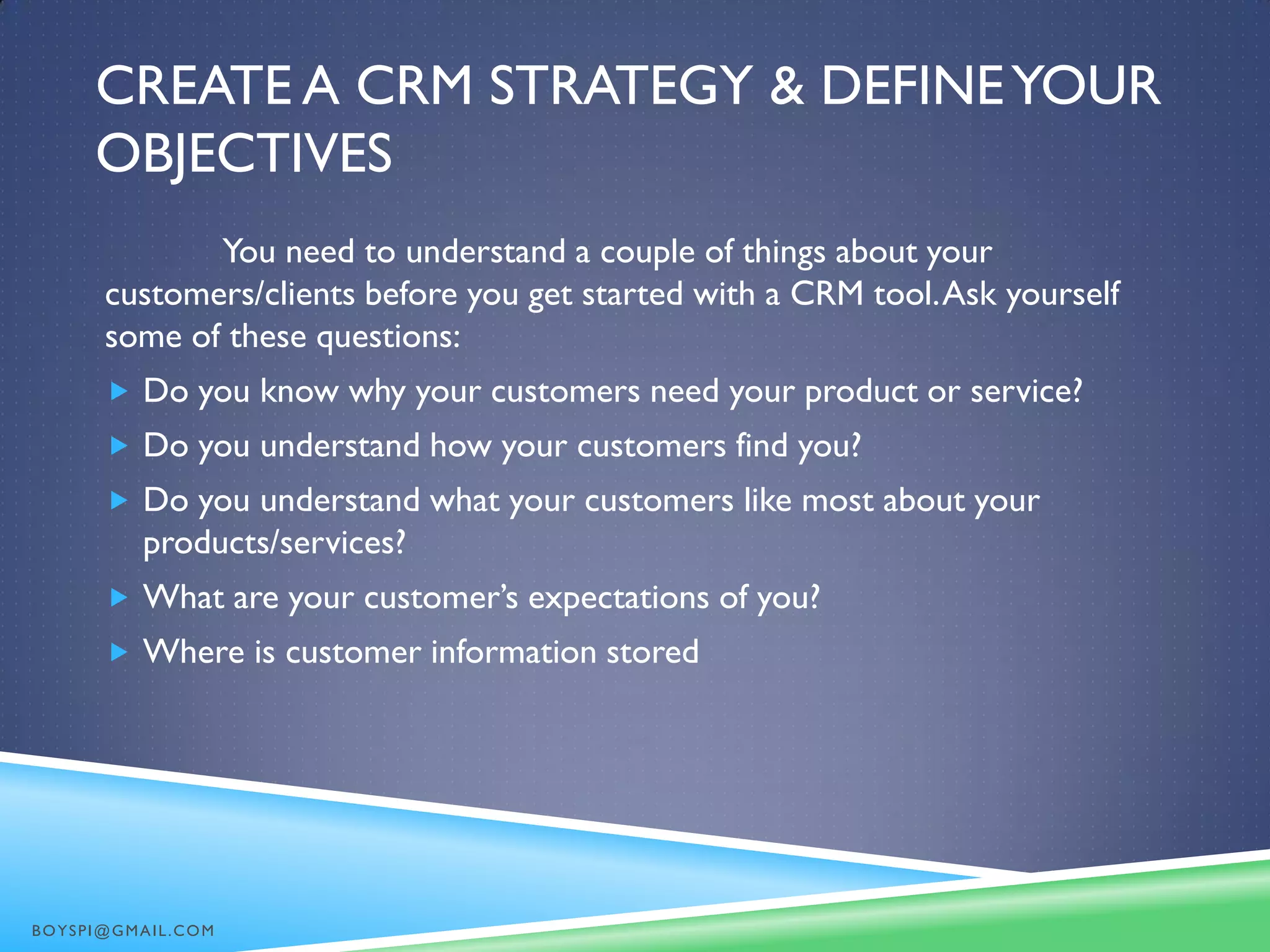 CREATE A CRM STRATEGY & DEFINEYOUR
OBJECTIVES
You need to understand a couple of things about your
customers/clients before you get started with a CRM tool.Ask yourself
some of these questions:
 Do you know why your customers need your product or service?
 Do you understand how your customers find you?
 Do you understand what your customers like most about your
products/services?
 What are your customer’s expectations of you?
 Where is customer information stored
BOYSPI@GMAIL.COM
 