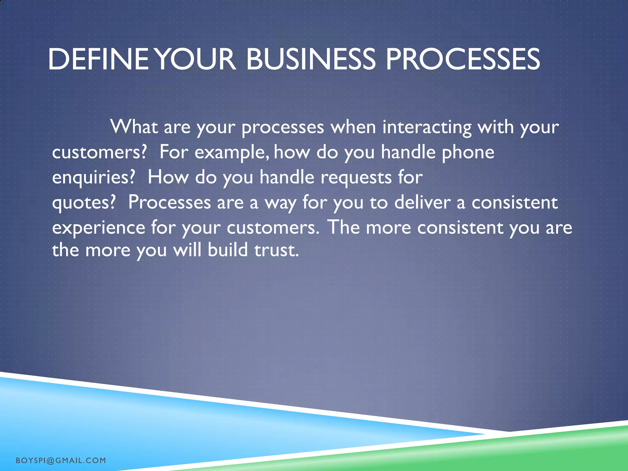 DEFINEYOUR BUSINESS PROCESSES
What are your processes when interacting with your
customers? For example, how do you handle phone
enquiries? How do you handle requests for
quotes? Processes are a way for you to deliver a consistent
experience for your customers. The more consistent you are
the more you will build trust.
BOYSPI@GMAIL.COM
 