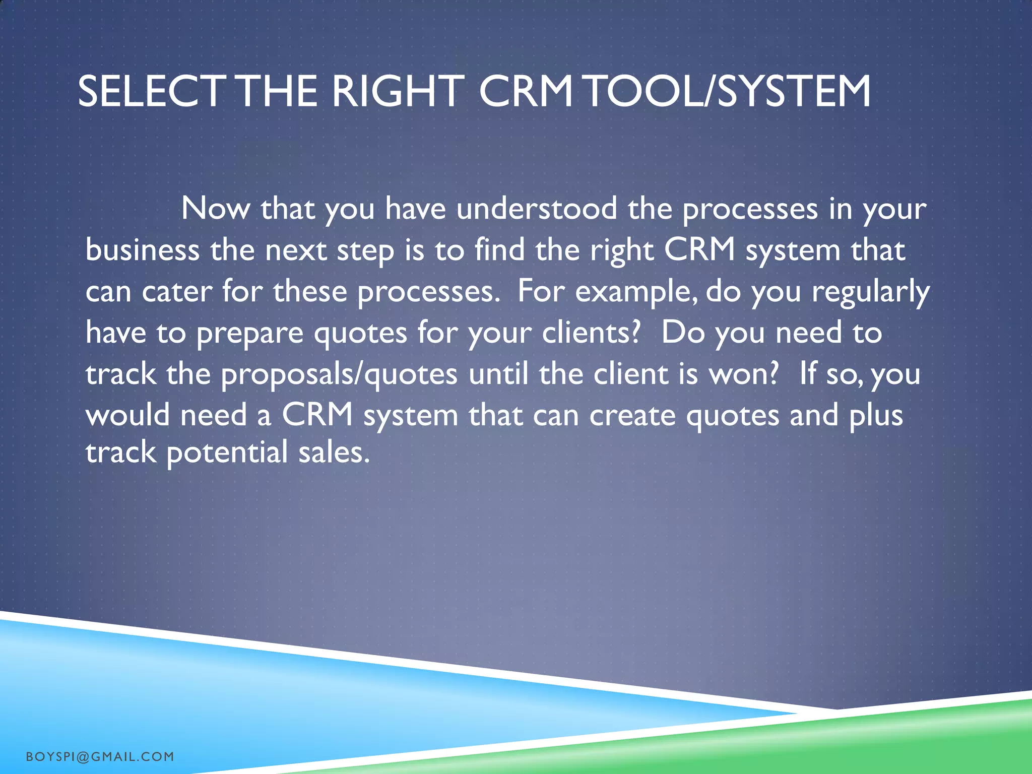 SELECTTHE RIGHT CRMTOOL/SYSTEM
Now that you have understood the processes in your
business the next step is to find the right CRM system that
can cater for these processes. For example, do you regularly
have to prepare quotes for your clients? Do you need to
track the proposals/quotes until the client is won? If so, you
would need a CRM system that can create quotes and plus
track potential sales.
BOYSPI@GMAIL.COM
 