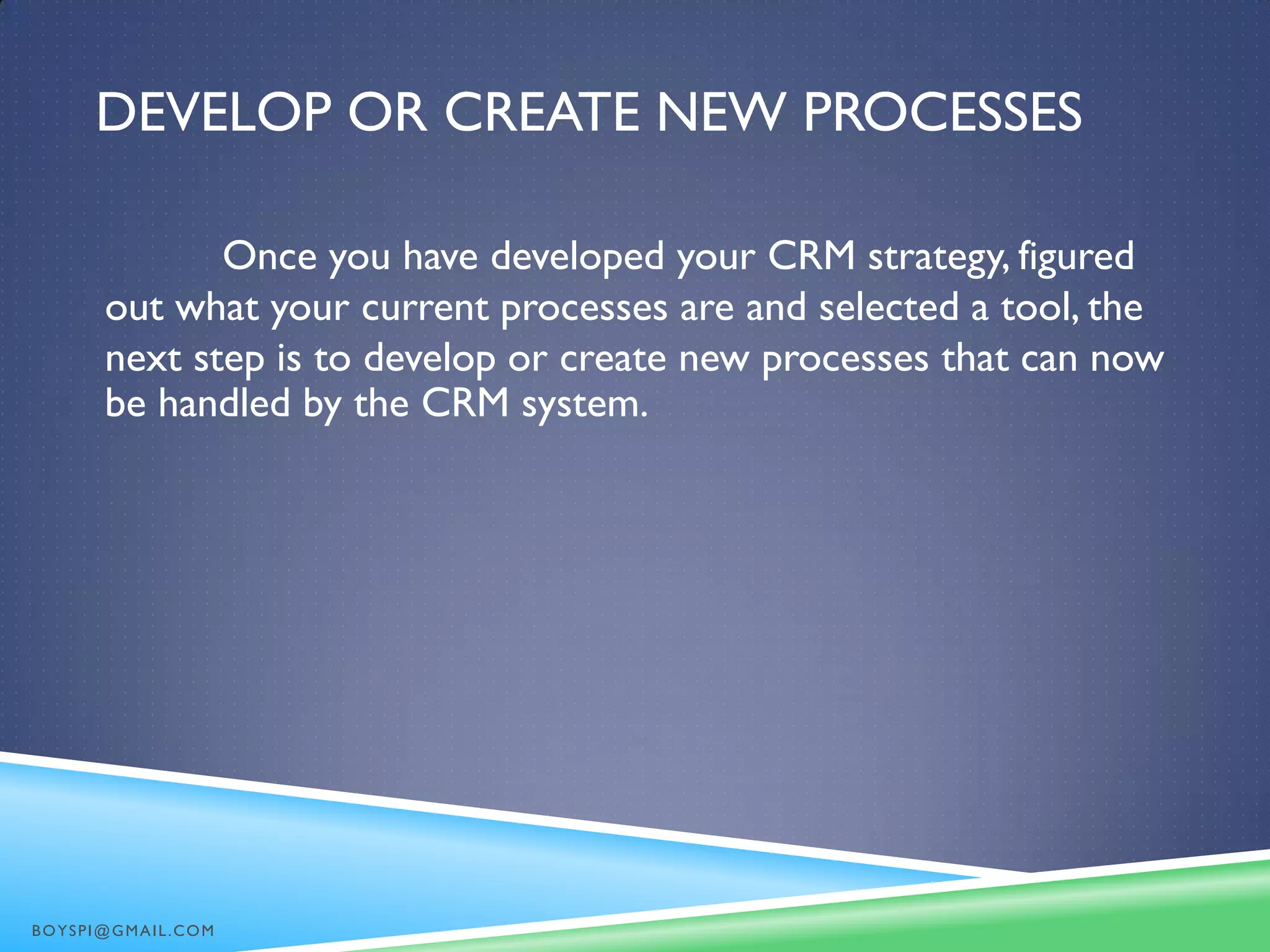 DEVELOP OR CREATE NEW PROCESSES
Once you have developed your CRM strategy, figured
out what your current processes are and selected a tool, the
next step is to develop or create new processes that can now
be handled by the CRM system.
BOYSPI@GMAIL.COM
 