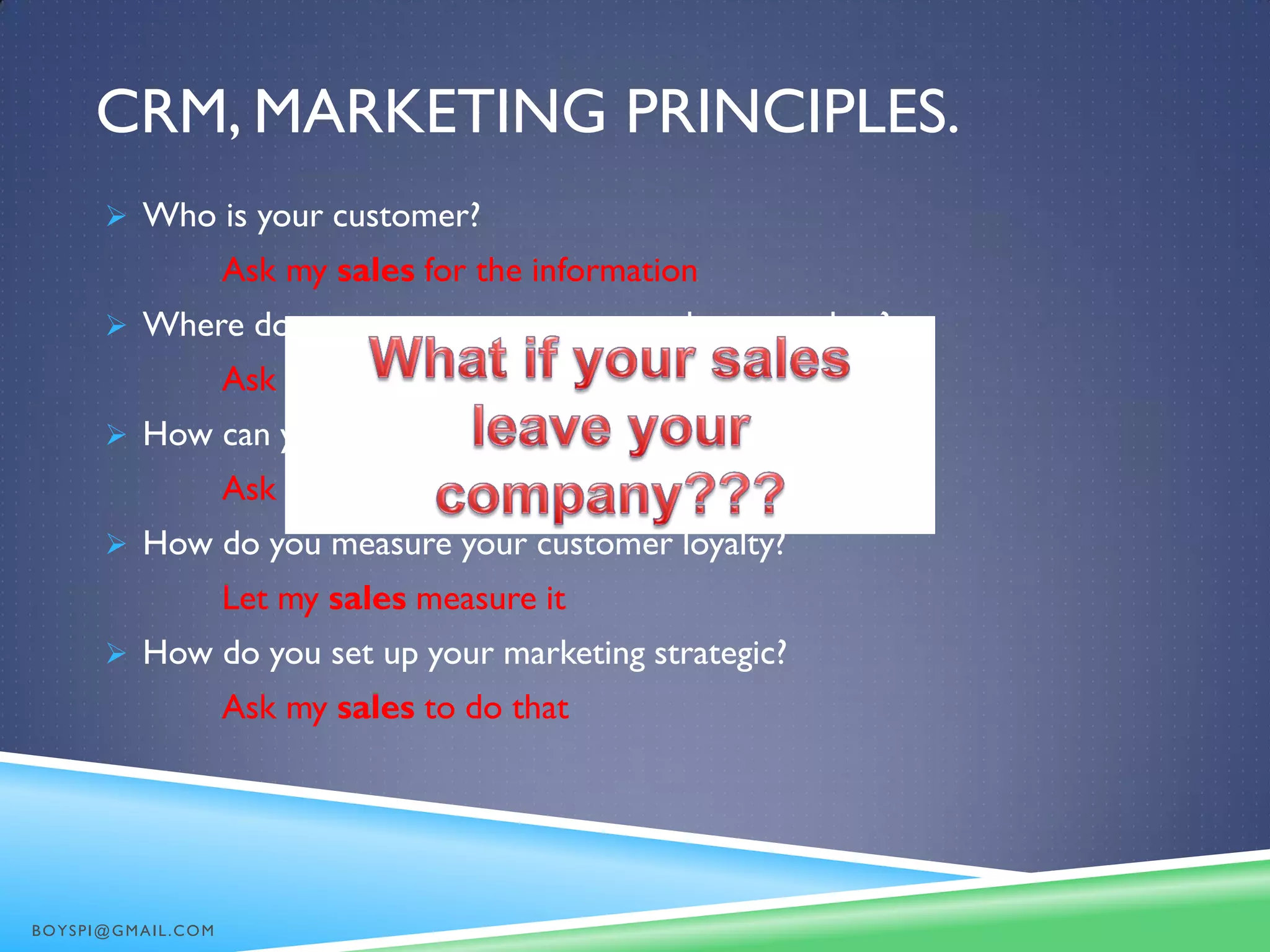CRM, MARKETING PRINCIPLES.
 Who is your customer?
Ask my sales for the information
 Where do you store your customer phone number?
Ask my sales for the information
 How can you contact your customer?
Ask my sales to contact them
 How do you measure your customer loyalty?
Let my sales measure it
 How do you set up your marketing strategic?
Ask my sales to do that
BOYSPI@GMAIL.COM
 
