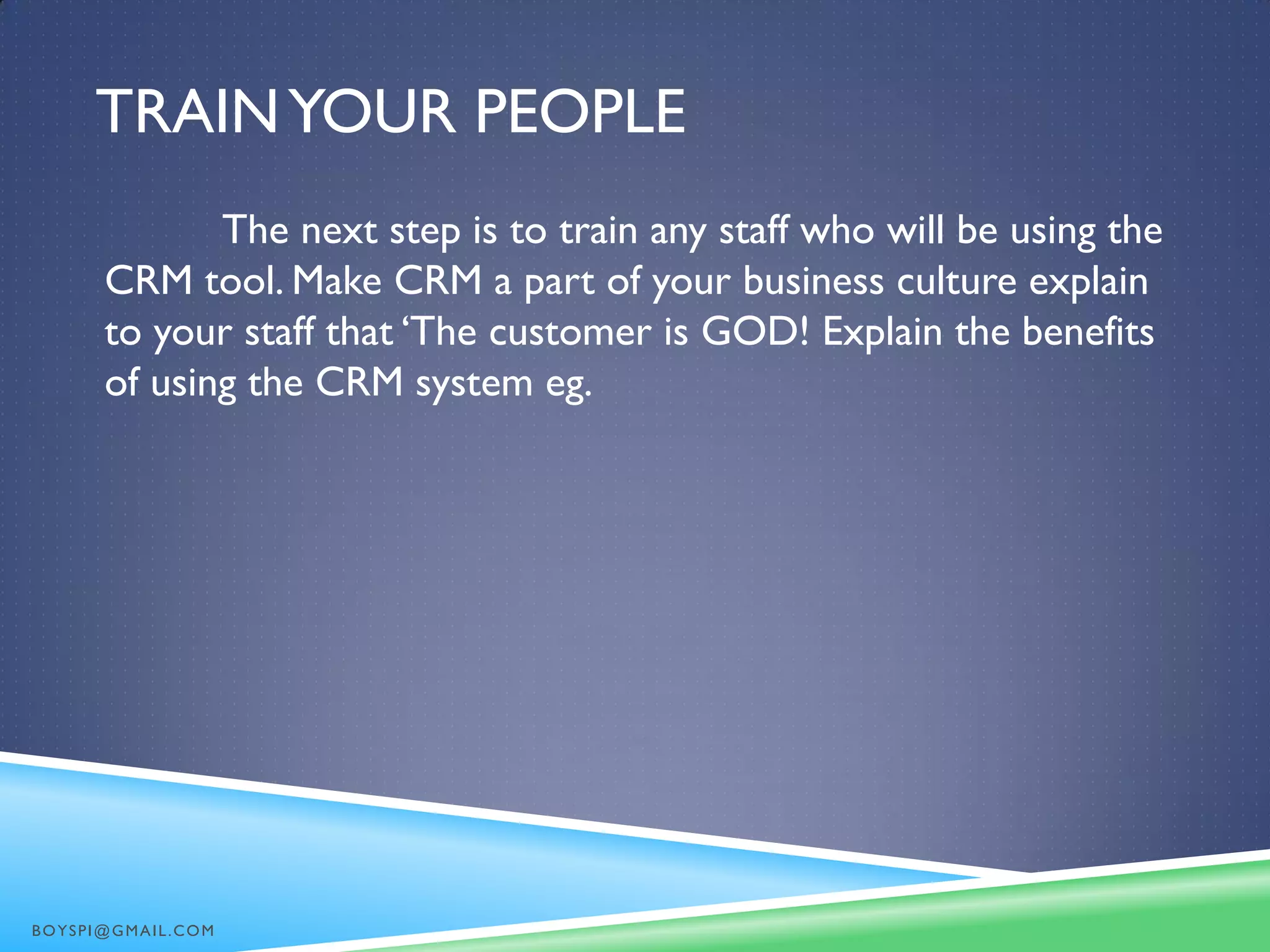 TRAINYOUR PEOPLE
The next step is to train any staff who will be using the
CRM tool. Make CRM a part of your business culture explain
to your staff that ‘The customer is GOD! Explain the benefits
of using the CRM system eg.
BOYSPI@GMAIL.COM
 