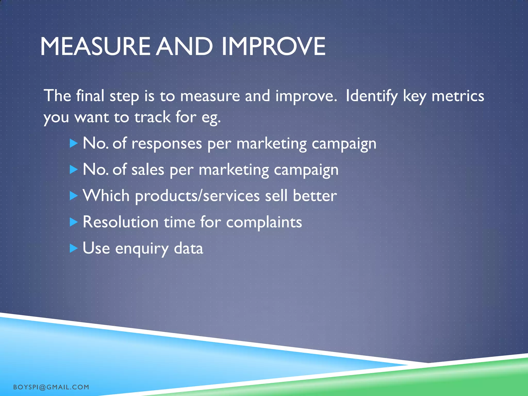 MEASURE AND IMPROVE
The final step is to measure and improve. Identify key metrics
you want to track for eg.
 No. of responses per marketing campaign
 No. of sales per marketing campaign
 Which products/services sell better
 Resolution time for complaints
 Use enquiry data
BOYSPI@GMAIL.COM
 