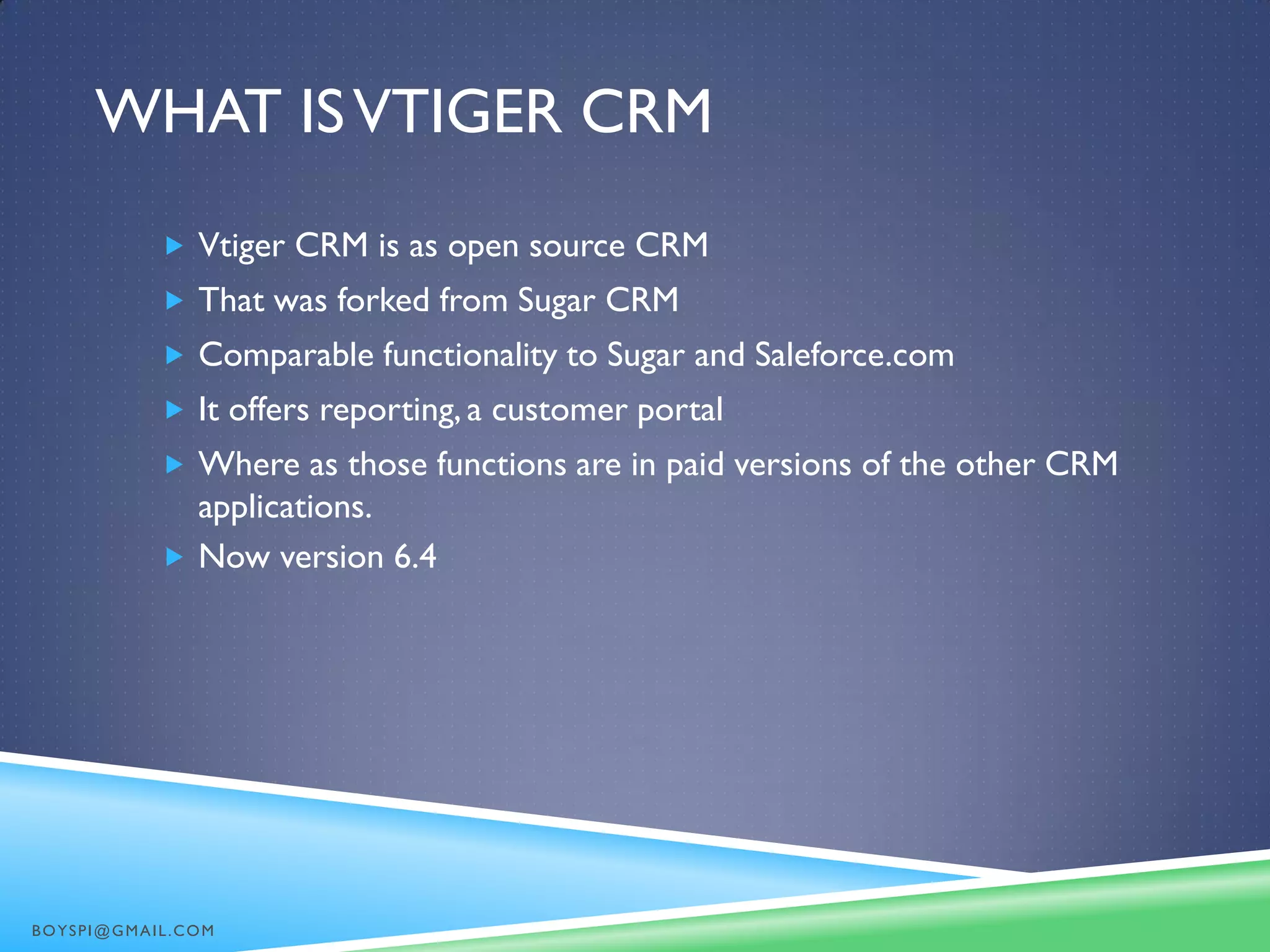 WHAT ISVTIGER CRM
 Vtiger CRM is as open source CRM
 That was forked from Sugar CRM
 Comparable functionality to Sugar and Saleforce.com
 It offers reporting, a customer portal
 Where as those functions are in paid versions of the other CRM
applications.
 Now version 6.4
BOYSPI@GMAIL.COM
 