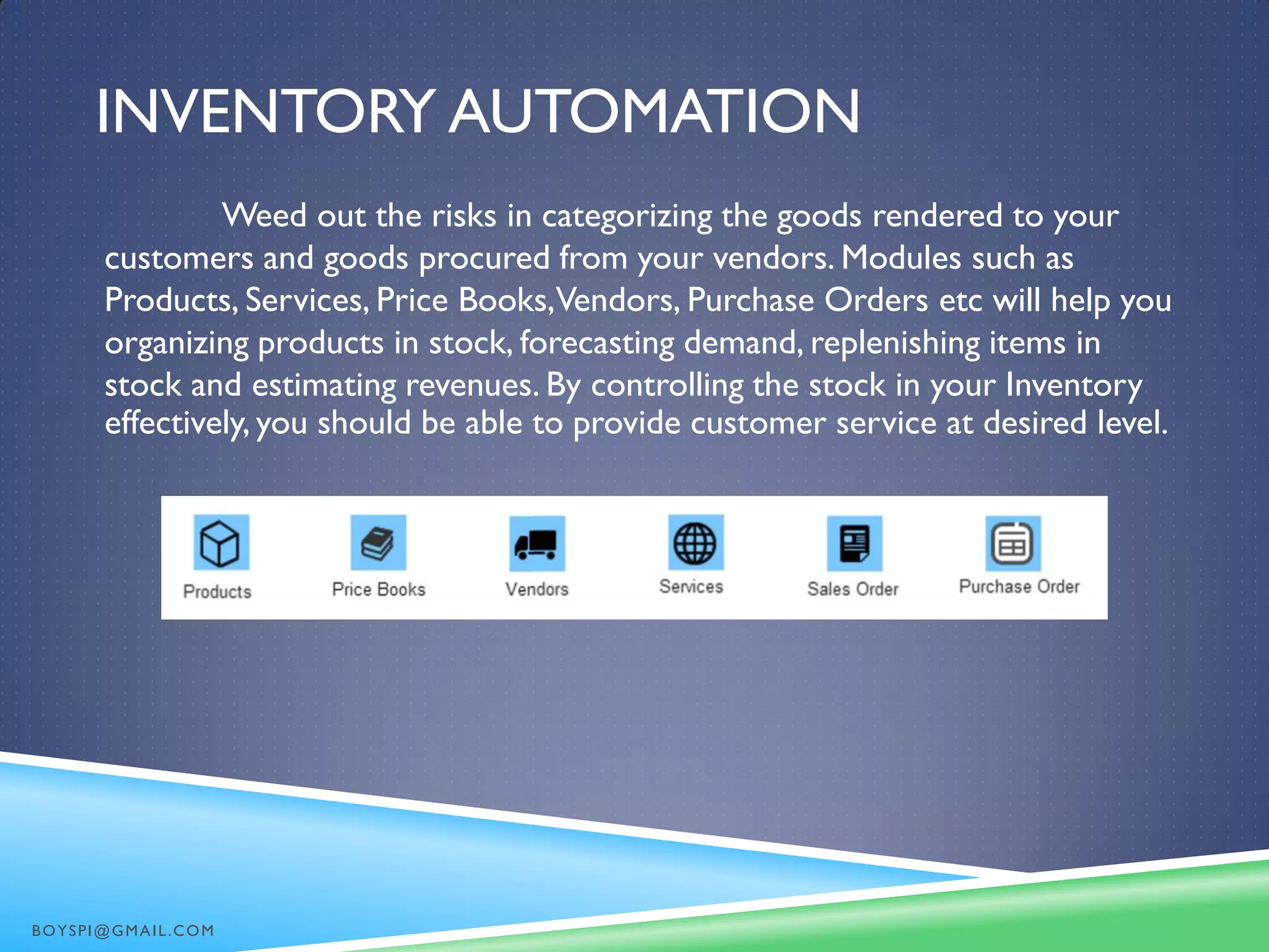 INVENTORY AUTOMATION
Weed out the risks in categorizing the goods rendered to your
customers and goods procured from your vendors. Modules such as
Products, Services, Price Books,Vendors, Purchase Orders etc will help you
organizing products in stock, forecasting demand, replenishing items in
stock and estimating revenues. By controlling the stock in your Inventory
effectively, you should be able to provide customer service at desired level.
BOYSPI@GMAIL.COM
 