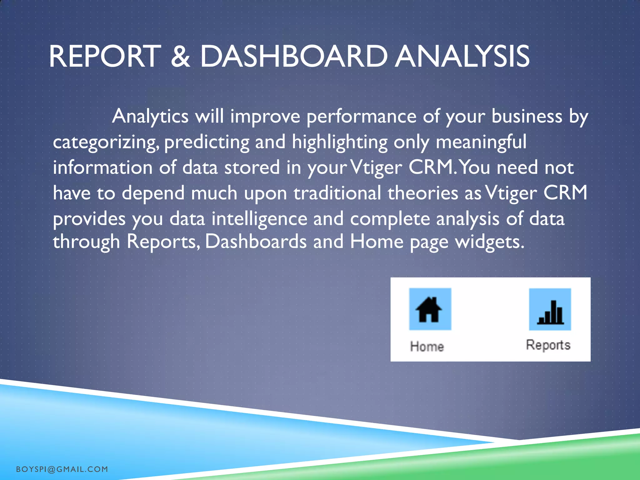 REPORT & DASHBOARD ANALYSIS
Analytics will improve performance of your business by
categorizing, predicting and highlighting only meaningful
information of data stored in yourVtiger CRM.You need not
have to depend much upon traditional theories asVtiger CRM
provides you data intelligence and complete analysis of data
through Reports, Dashboards and Home page widgets.
BOYSPI@GMAIL.COM
 