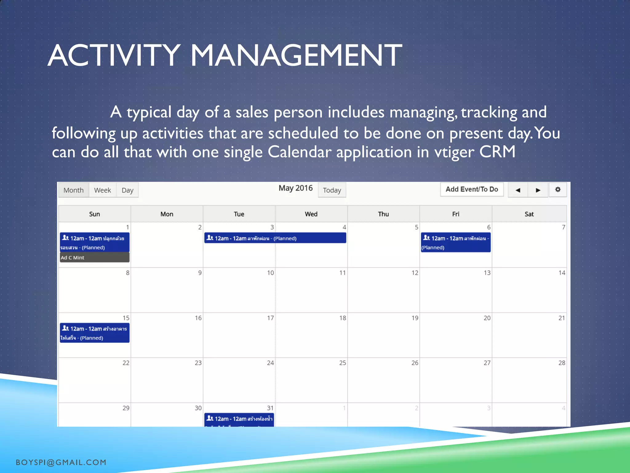 ACTIVITY MANAGEMENT
A typical day of a sales person includes managing,tracking and
following up activities that are scheduled to be done on present day.You
can do all that with one single Calendar application in vtiger CRM
BOYSPI@GMAIL.COM
 