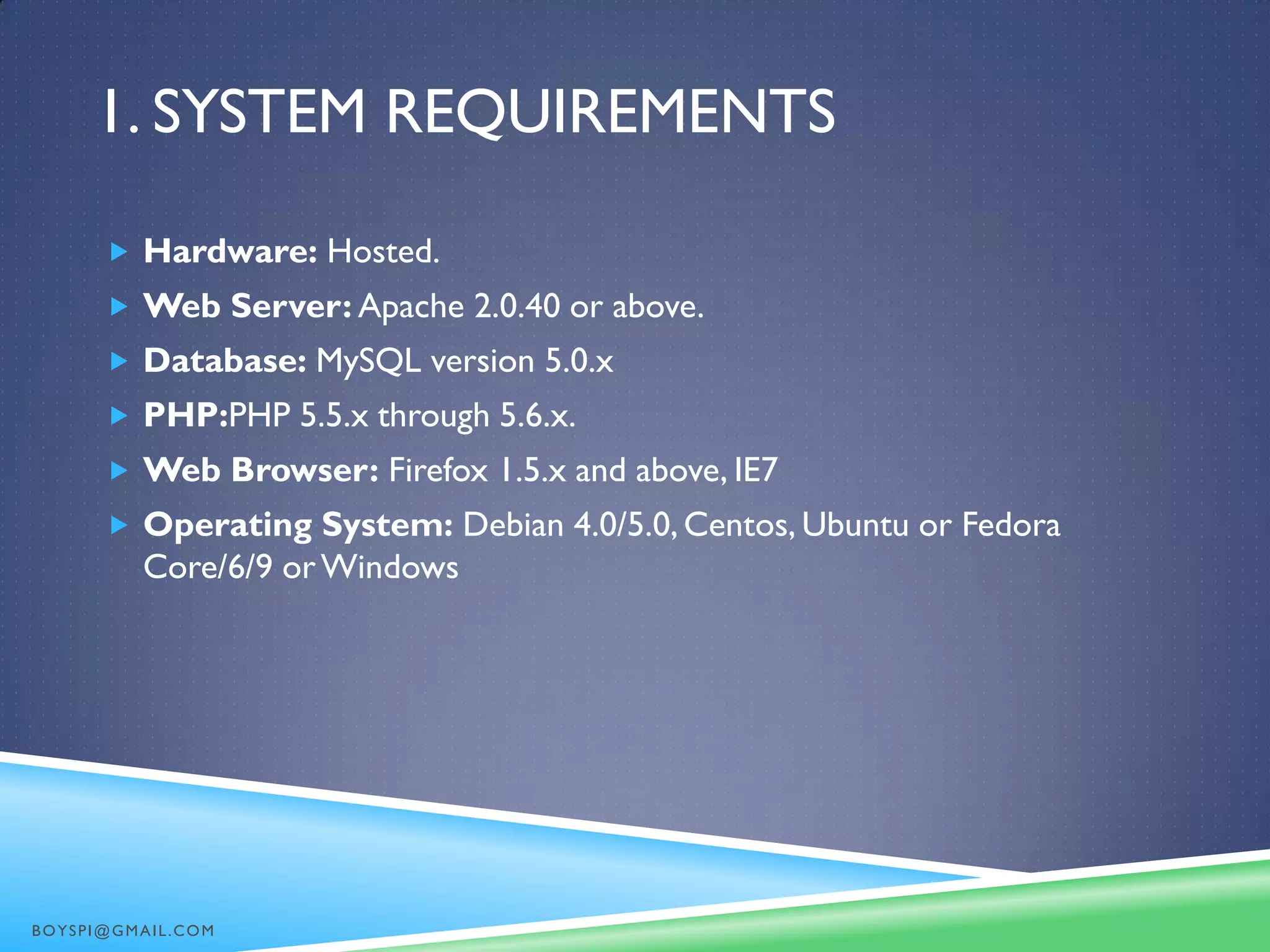 1. SYSTEM REQUIREMENTS
 Hardware: Hosted.
 Web Server: Apache 2.0.40 or above.
 Database: MySQL version 5.0.x
 PHP:PHP 5.5.x through 5.6.x.
 Web Browser: Firefox 1.5.x and above, IE7
 Operating System: Debian 4.0/5.0, Centos, Ubuntu or Fedora
Core/6/9 orWindows
BOYSPI@GMAIL.COM
 