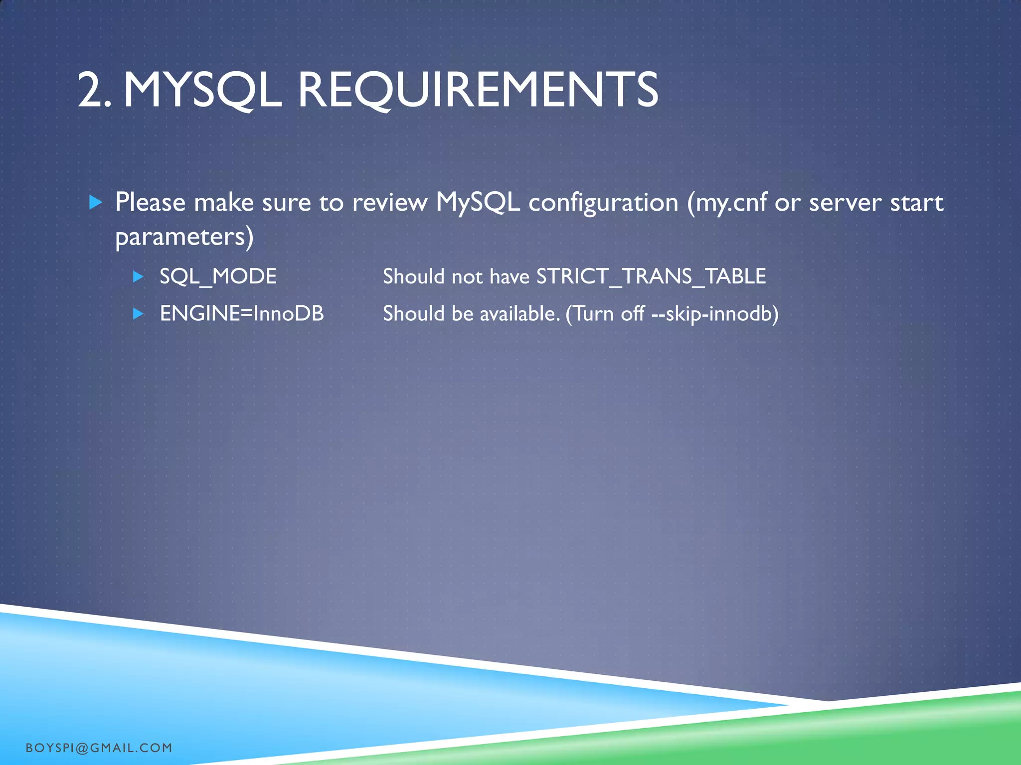 2. MYSQL REQUIREMENTS
 Please make sure to review MySQL configuration (my.cnf or server start
parameters)
 SQL_MODE Should not have STRICT_TRANS_TABLE
 ENGINE=InnoDB Should be available. (Turn off --skip-innodb)
BOYSPI@GMAIL.COM
 