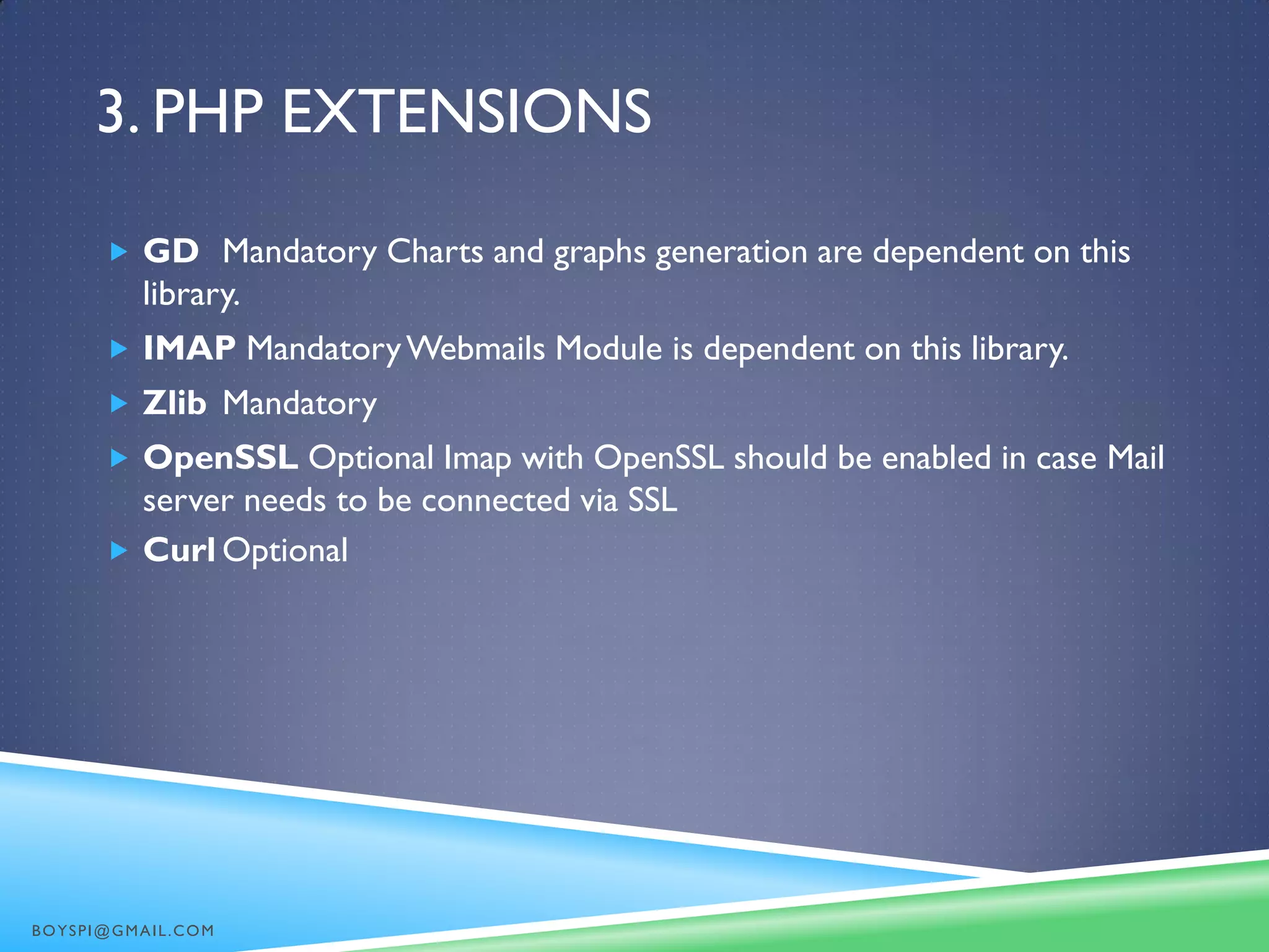 3. PHP EXTENSIONS
 GD Mandatory Charts and graphs generation are dependent on this
library.
 IMAP MandatoryWebmails Module is dependent on this library.
 Zlib Mandatory
 OpenSSL Optional Imap with OpenSSL should be enabled in case Mail
server needs to be connected via SSL
 Curl Optional
BOYSPI@GMAIL.COM
 