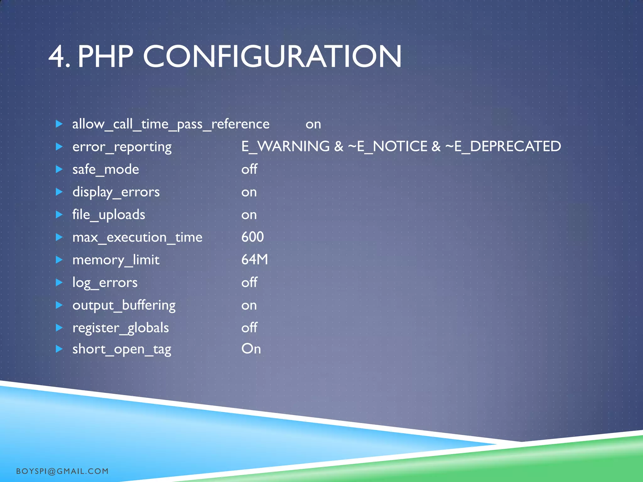 4. PHP CONFIGURATION
 allow_call_time_pass_reference on
 error_reporting E_WARNING & ~E_NOTICE & ~E_DEPRECATED
 safe_mode off
 display_errors on
 file_uploads on
 max_execution_time 600
 memory_limit 64M
 log_errors off
 output_buffering on
 register_globals off
 short_open_tag On
BOYSPI@GMAIL.COM
 