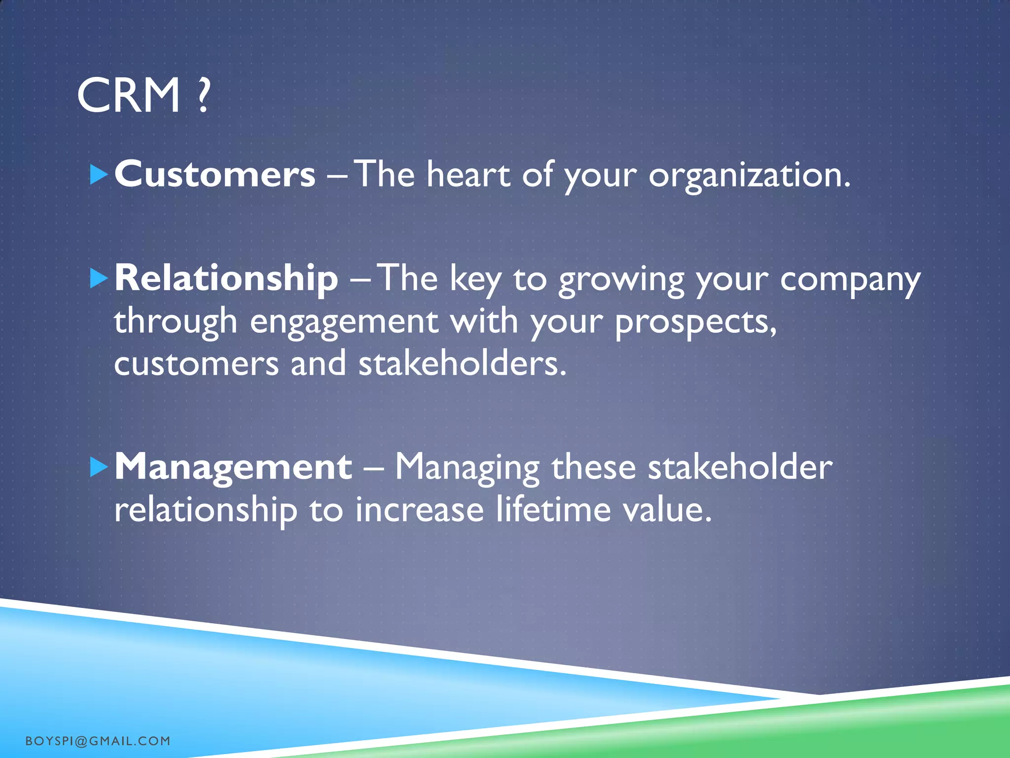CRM ?
Customers – The heart of your organization.
Relationship – The key to growing your company
through engagement with your prospects,
customers and stakeholders.
Management – Managing these stakeholder
relationship to increase lifetime value.
BOYSPI@GMAIL.COM
 