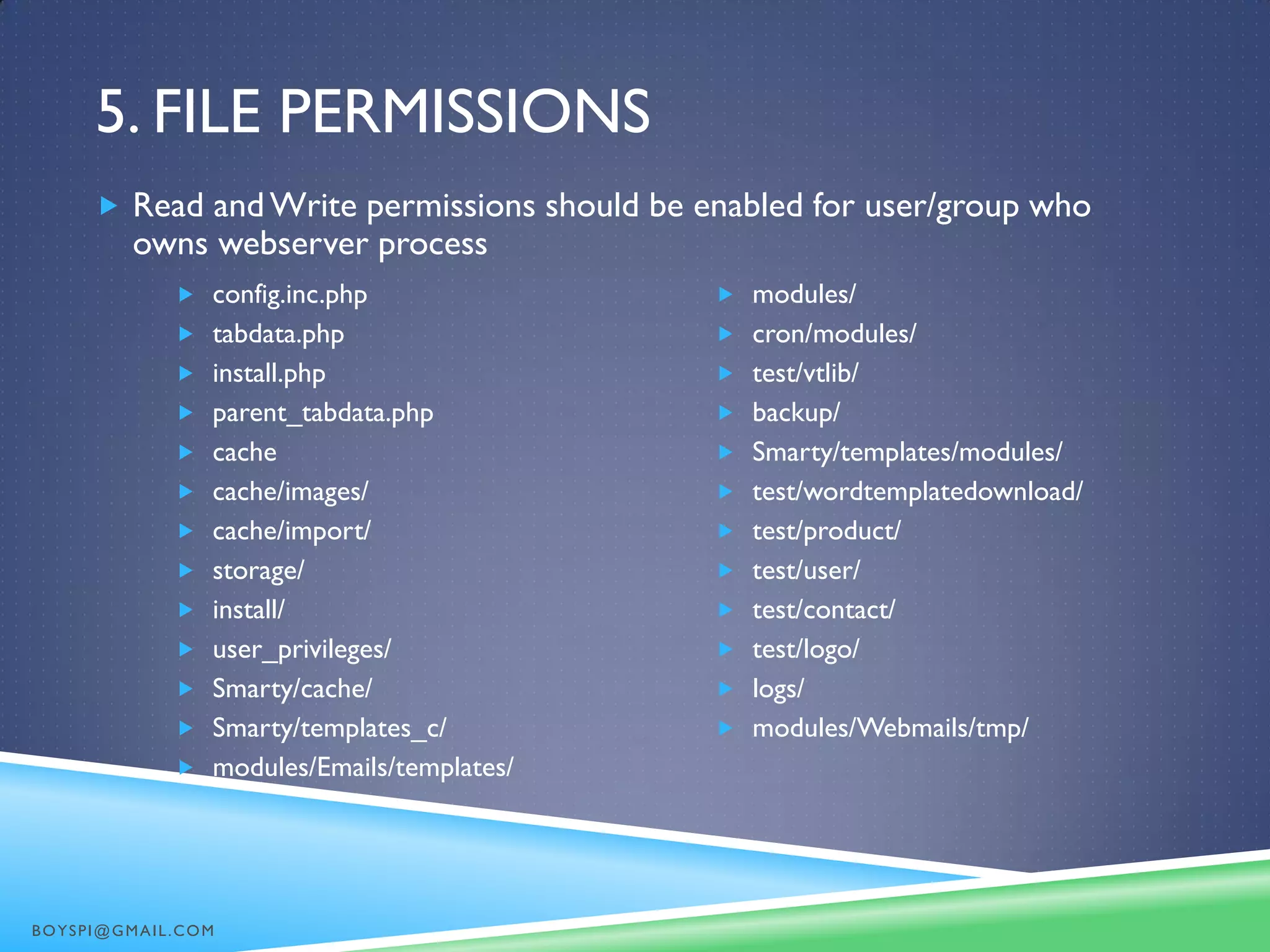 5. FILE PERMISSIONS
 config.inc.php
 tabdata.php
 install.php
 parent_tabdata.php
 cache
 cache/images/
 cache/import/
 storage/
 install/
 user_privileges/
 Smarty/cache/
 Smarty/templates_c/
 modules/Emails/templates/
 modules/
 cron/modules/
 test/vtlib/
 backup/
 Smarty/templates/modules/
 test/wordtemplatedownload/
 test/product/
 test/user/
 test/contact/
 test/logo/
 logs/
 modules/Webmails/tmp/
 Read andWrite permissions should be enabled for user/group who
owns webserver process
BOYSPI@GMAIL.COM
 