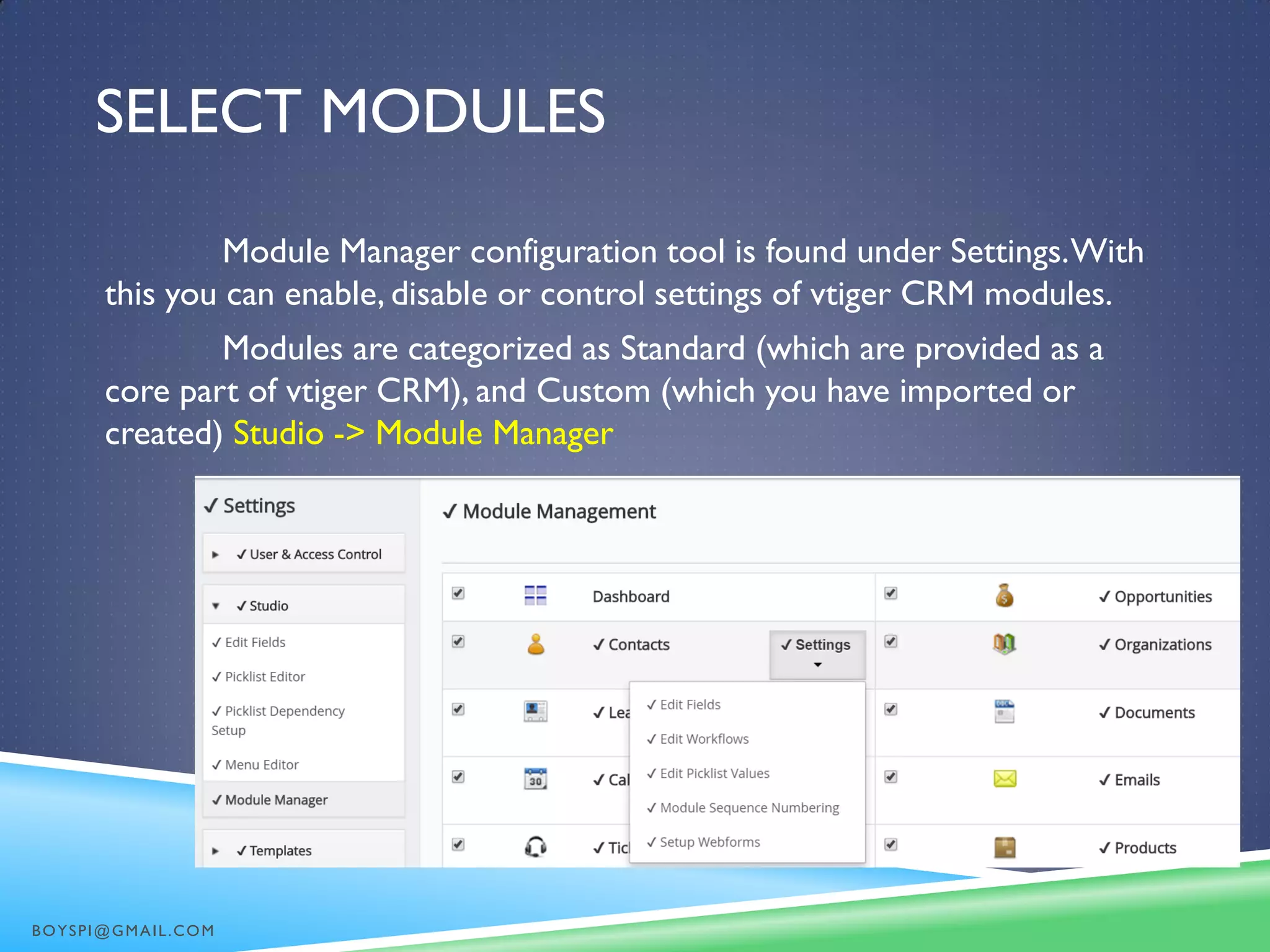 SELECT MODULES
Module Manager configuration tool is found under Settings.With
this you can enable, disable or control settings of vtiger CRM modules.
Modules are categorized as Standard (which are provided as a
core part of vtiger CRM), and Custom (which you have imported or
created) Studio -> Module Manager
BOYSPI@GMAIL.COM
 