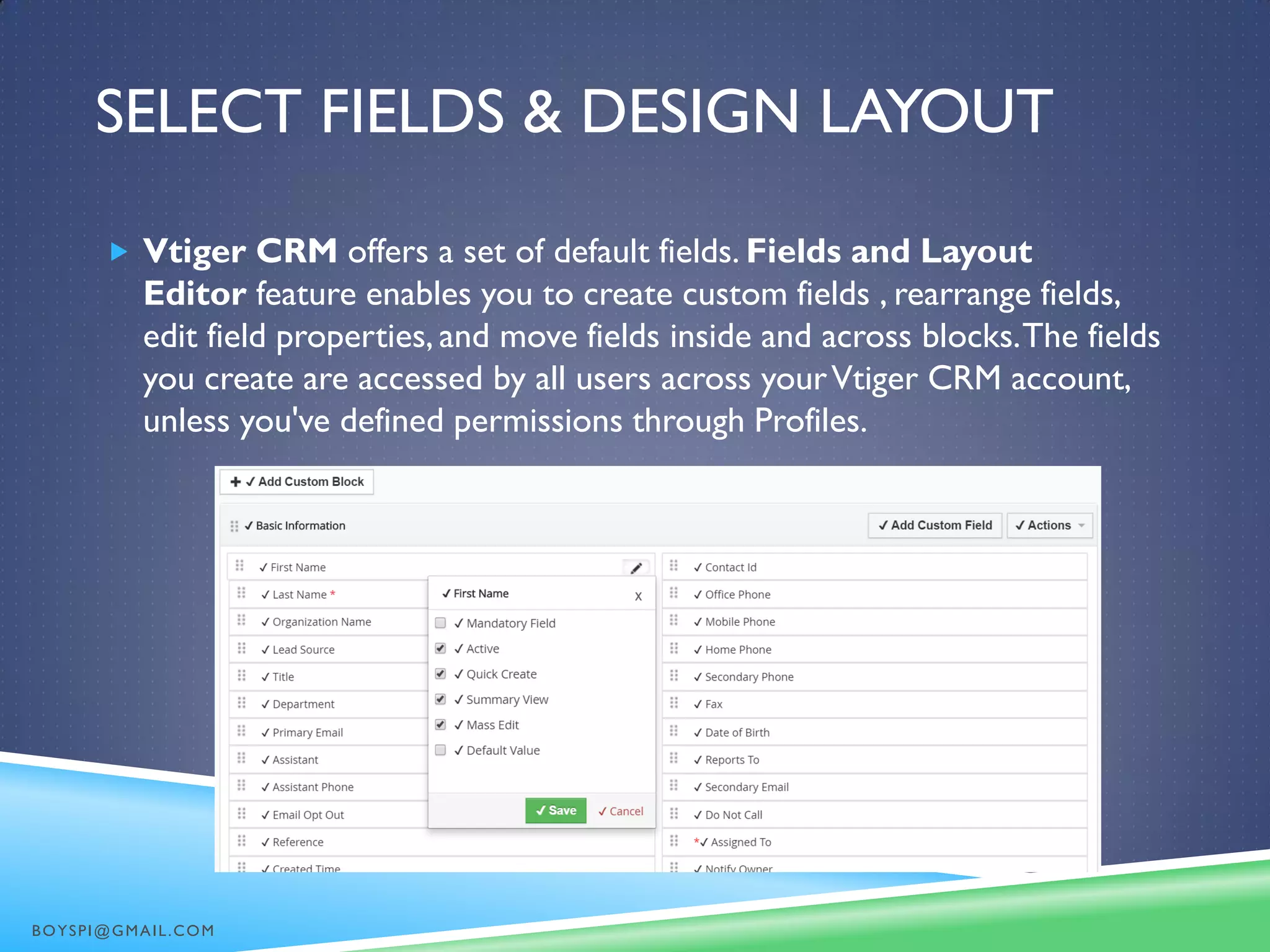 SELECT FIELDS & DESIGN LAYOUT
 Vtiger CRM offers a set of default fields. Fields and Layout
Editor feature enables you to create custom fields , rearrange fields,
edit field properties, and move fields inside and across blocks.The fields
you create are accessed by all users across yourVtiger CRM account,
unless you've defined permissions through Profiles.
BOYSPI@GMAIL.COM
 