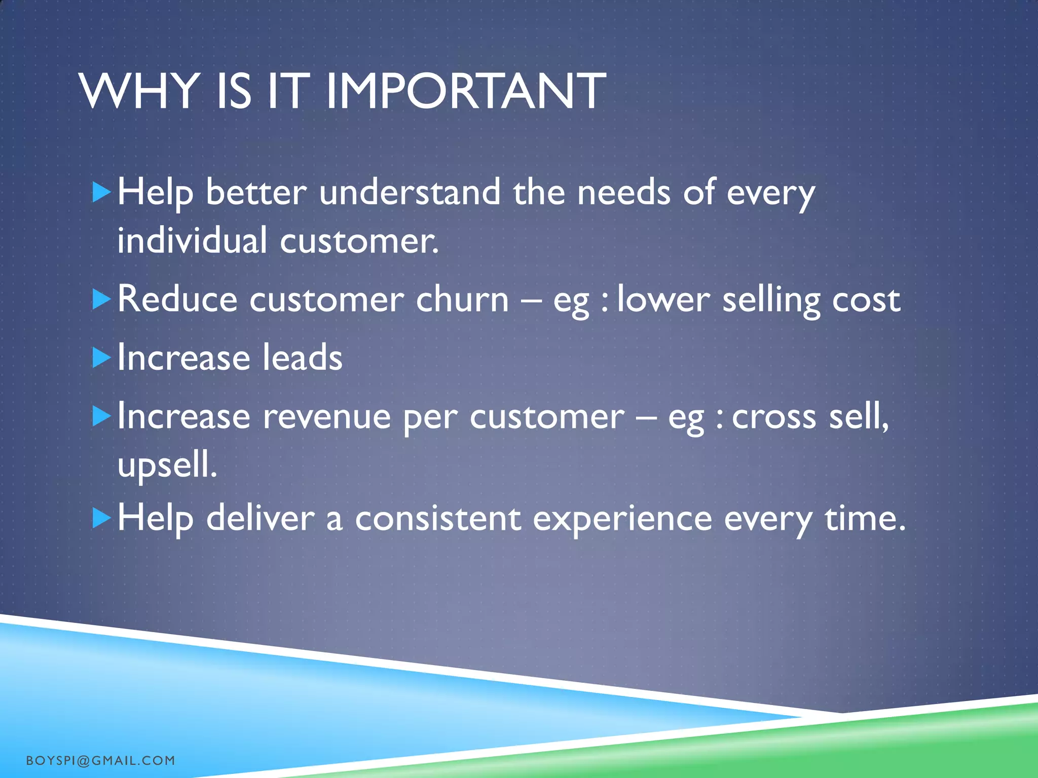 WHY IS IT IMPORTANT
Help better understand the needs of every
individual customer.
Reduce customer churn – eg : lower selling cost
Increase leads
Increase revenue per customer – eg : cross sell,
upsell.
Help deliver a consistent experience every time.
BOYSPI@GMAIL.COM
 