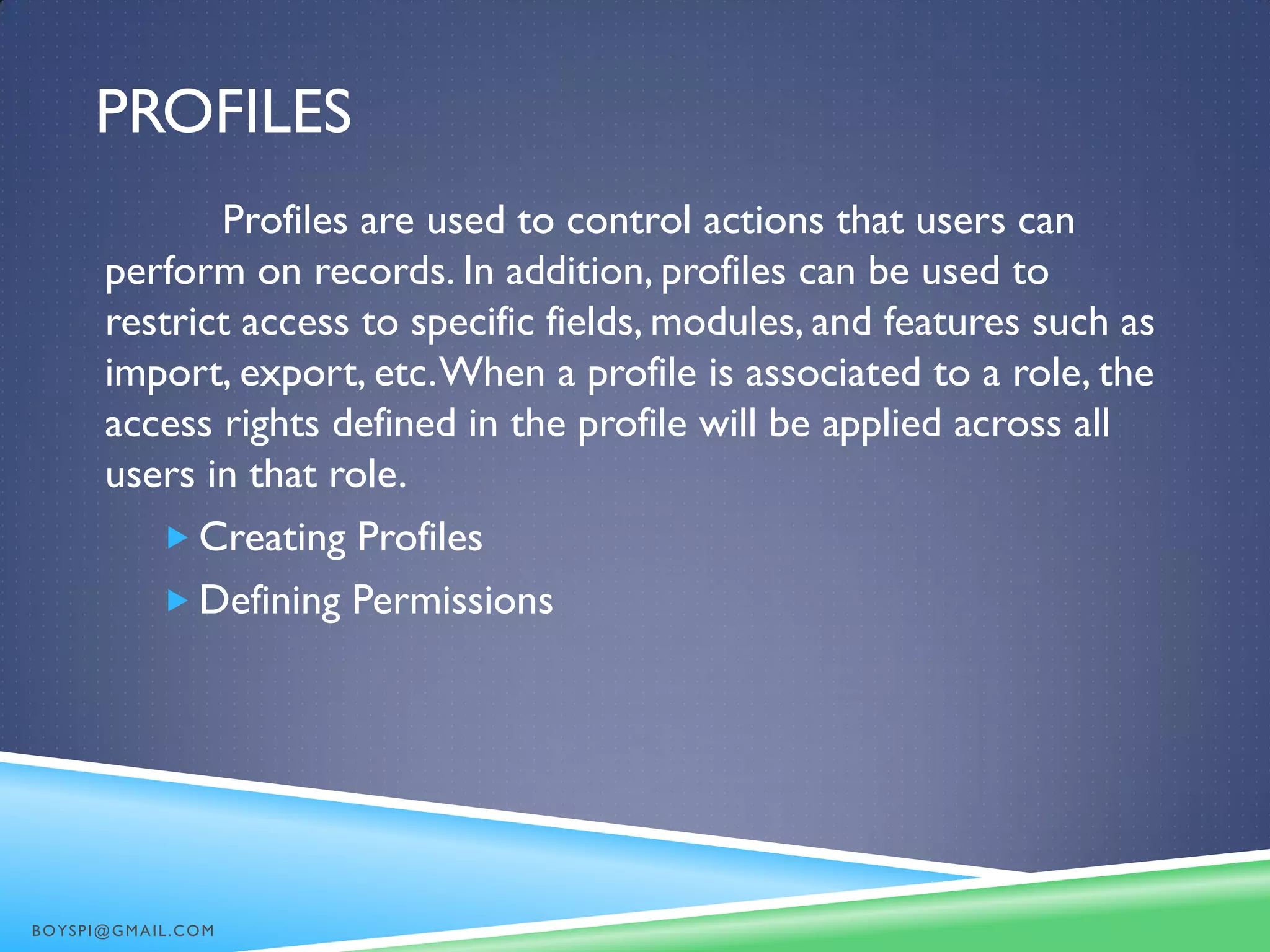 PROFILES
Profiles are used to control actions that users can
perform on records. In addition, profiles can be used to
restrict access to specific fields, modules, and features such as
import, export, etc.When a profile is associated to a role, the
access rights defined in the profile will be applied across all
users in that role.
 Creating Profiles
 Defining Permissions
BOYSPI@GMAIL.COM
 