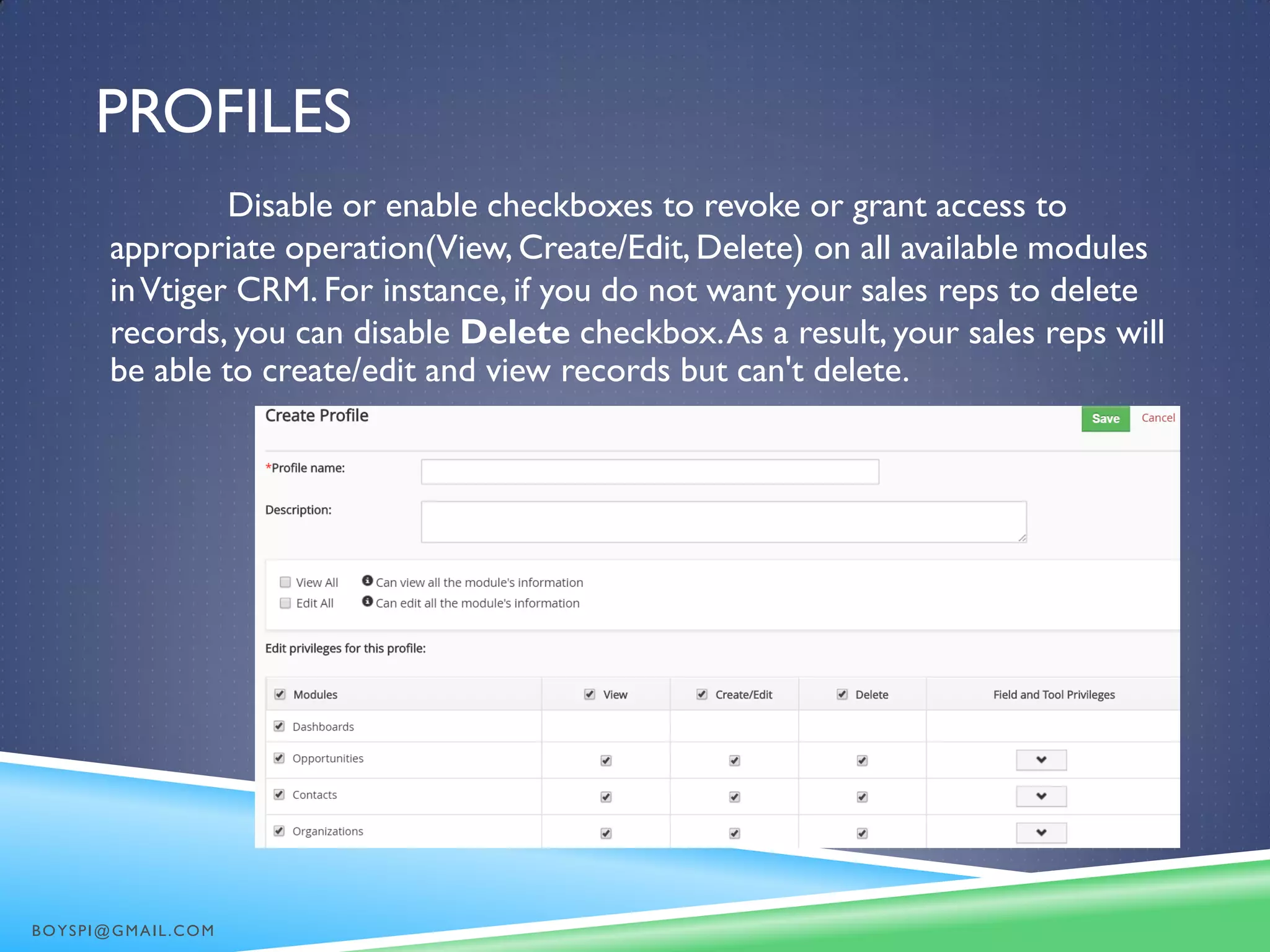 PROFILES
Disable or enable checkboxes to revoke or grant access to
appropriate operation(View, Create/Edit, Delete) on all available modules
inVtiger CRM. For instance, if you do not want your sales reps to delete
records, you can disable Delete checkbox.As a result, your sales reps will
be able to create/edit and view records but can't delete.
BOYSPI@GMAIL.COM
 