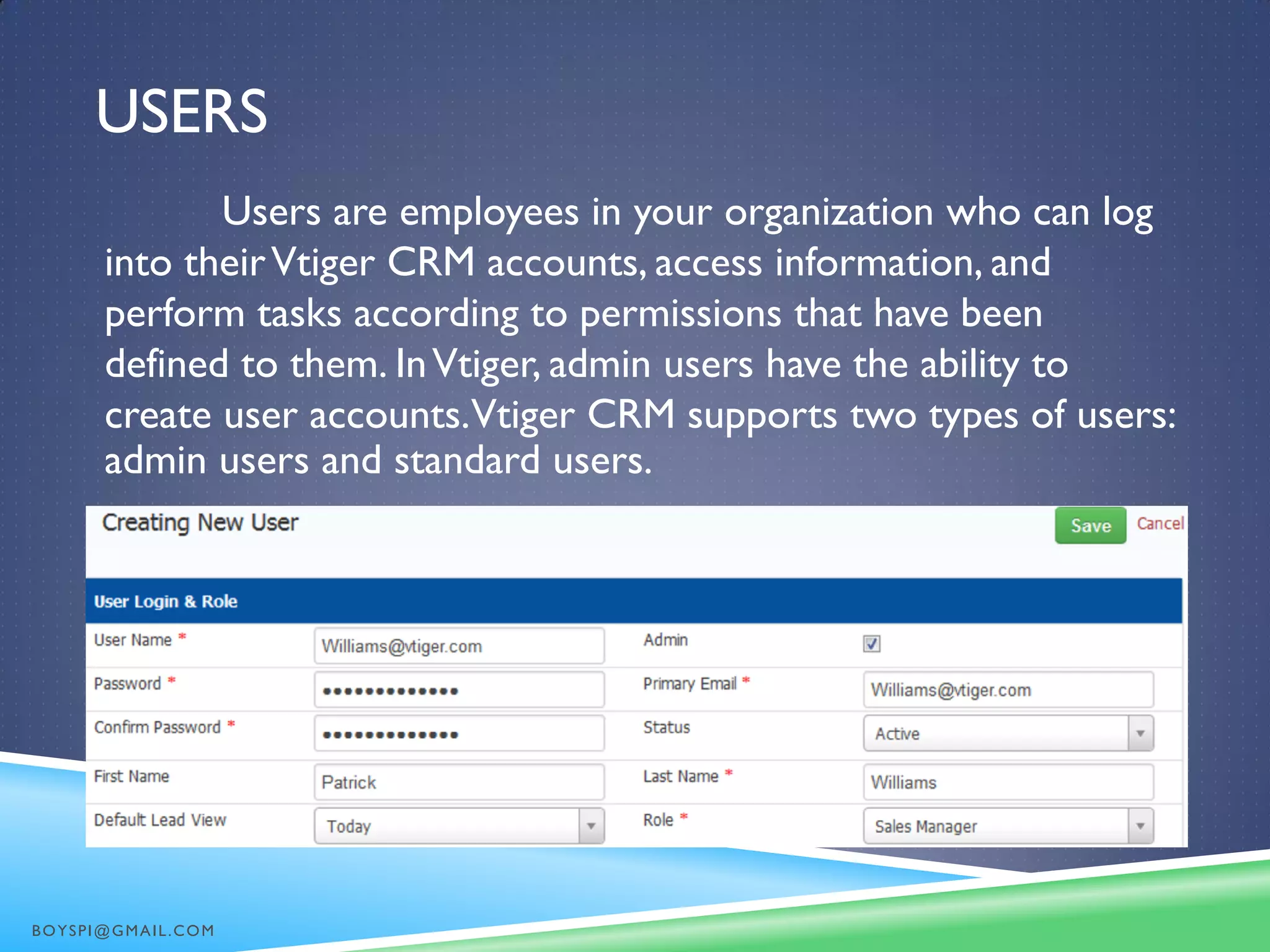 USERS
Users are employees in your organization who can log
into theirVtiger CRM accounts, access information, and
perform tasks according to permissions that have been
defined to them. InVtiger, admin users have the ability to
create user accounts.Vtiger CRM supports two types of users:
admin users and standard users.
BOYSPI@GMAIL.COM
 