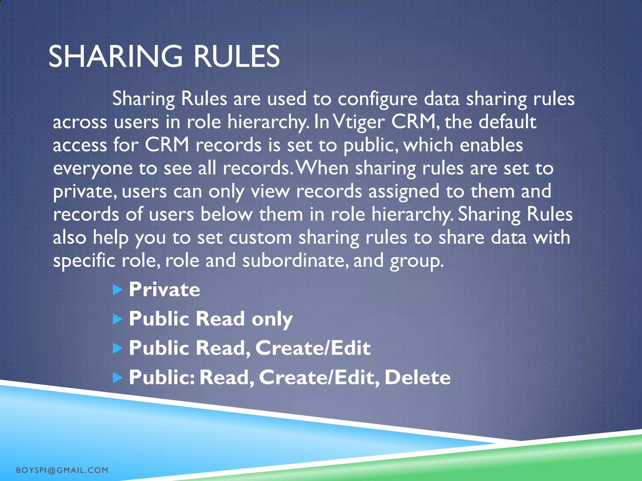SHARING RULES
Sharing Rules are used to configure data sharing rules
across users in role hierarchy. InVtiger CRM, the default
access for CRM records is set to public, which enables
everyone to see all records.When sharing rules are set to
private, users can only view records assigned to them and
records of users below them in role hierarchy. Sharing Rules
also help you to set custom sharing rules to share data with
specific role, role and subordinate, and group.
 Private
 Public Read only
 Public Read, Create/Edit
 Public: Read, Create/Edit, Delete
BOYSPI@GMAIL.COM
 