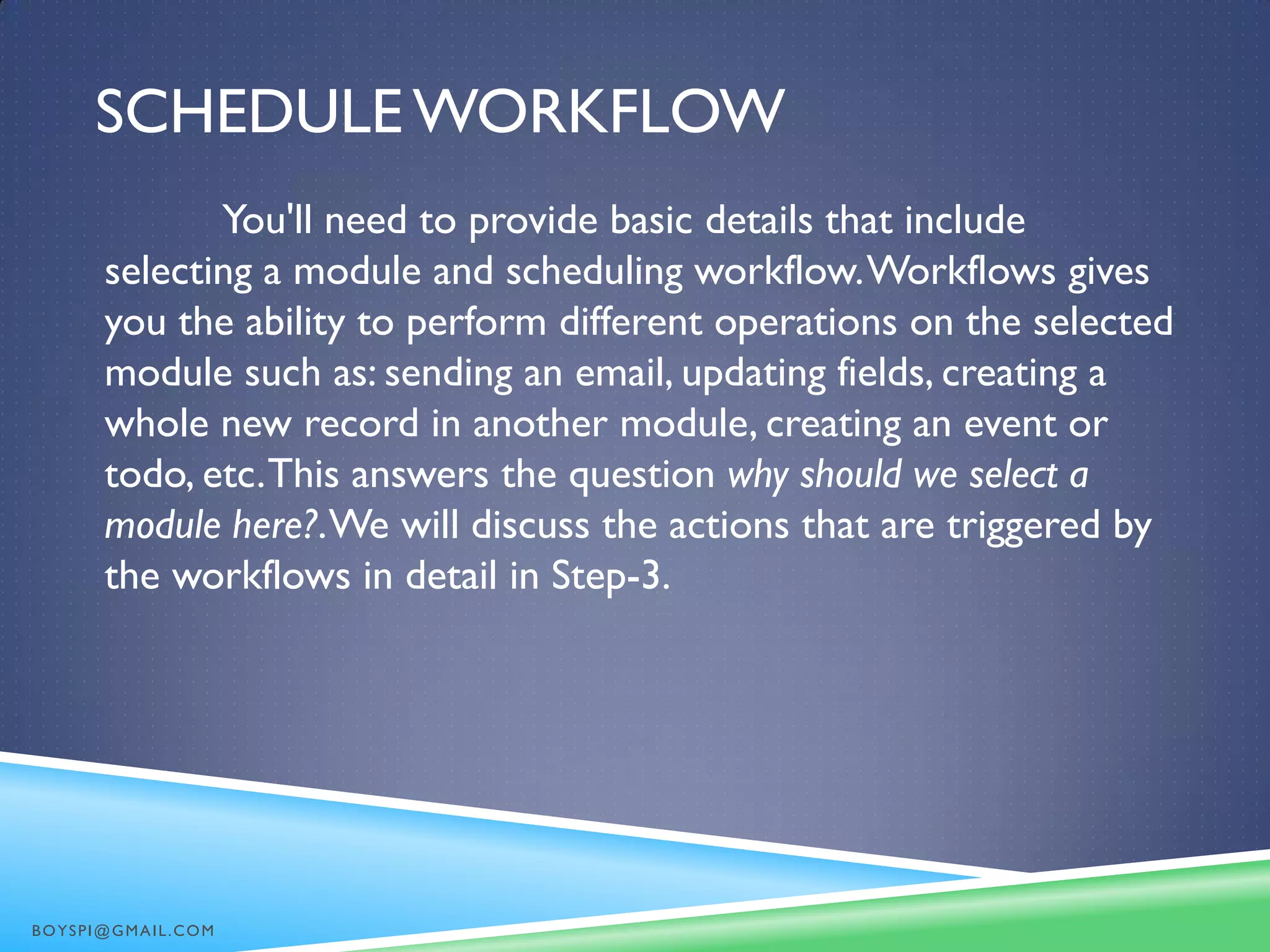SCHEDULE WORKFLOW
You'll need to provide basic details that include
selecting a module and scheduling workflow.Workflows gives
you the ability to perform different operations on the selected
module such as: sending an email, updating fields, creating a
whole new record in another module, creating an event or
todo, etc.This answers the question why should we select a
module here?.We will discuss the actions that are triggered by
the workflows in detail in Step-3.
BOYSPI@GMAIL.COM
 