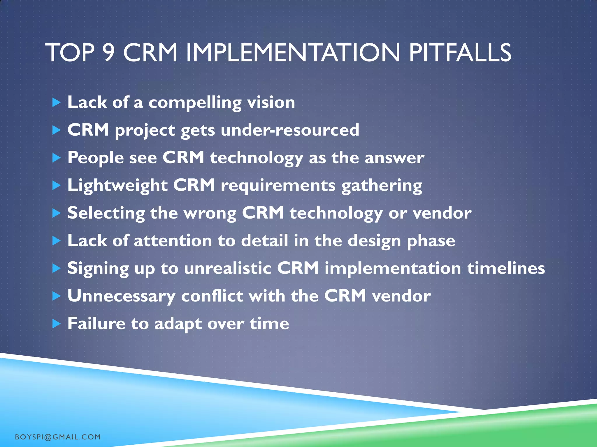TOP 9 CRM IMPLEMENTATION PITFALLS
 Lack of a compelling vision
 CRM project gets under-resourced
 People see CRM technology as the answer
 Lightweight CRM requirements gathering
 Selecting the wrong CRM technology or vendor
 Lack of attention to detail in the design phase
 Signing up to unrealistic CRM implementation timelines
 Unnecessary conflict with the CRM vendor
 Failure to adapt over time
BOYSPI@GMAIL.COM
 