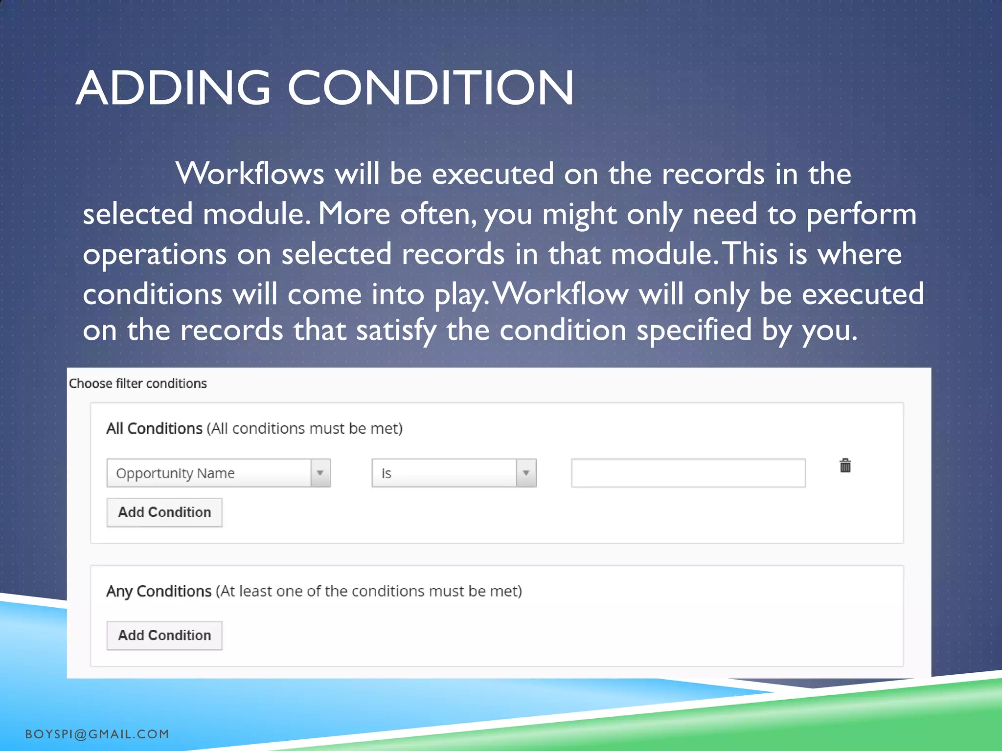 ADDING CONDITION
Workflows will be executed on the records in the
selected module. More often, you might only need to perform
operations on selected records in that module.This is where
conditions will come into play.Workflow will only be executed
on the records that satisfy the condition specified by you.
BOYSPI@GMAIL.COM
 
