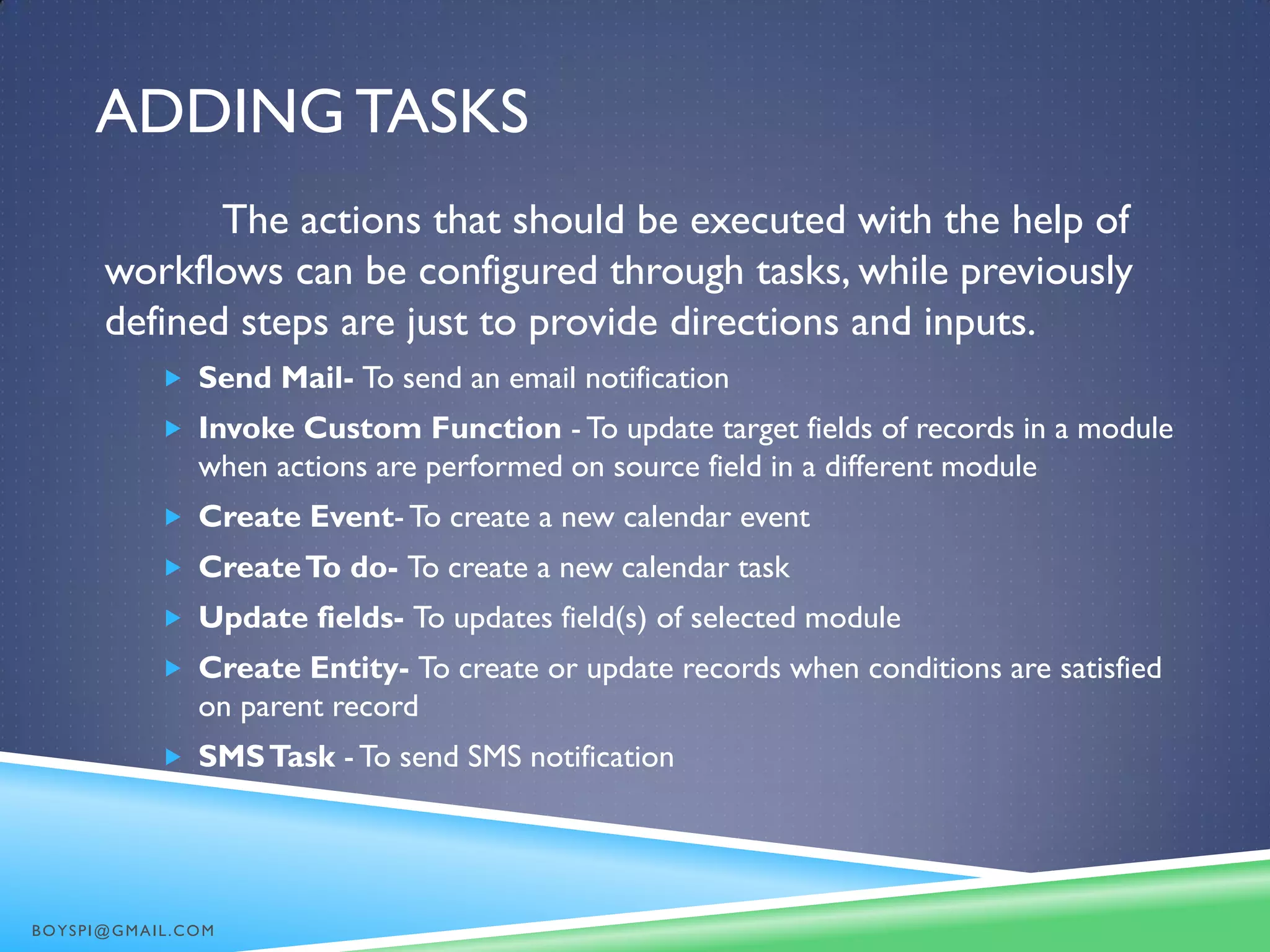 ADDING TASKS
The actions that should be executed with the help of
workflows can be configured through tasks, while previously
defined steps are just to provide directions and inputs.
 Send Mail- To send an email notification
 Invoke Custom Function - To update target fields of records in a module
when actions are performed on source field in a different module
 Create Event-To create a new calendar event
 CreateTo do- To create a new calendar task
 Update fields- To updates field(s) of selected module
 Create Entity- To create or update records when conditions are satisfied
on parent record
 SMSTask - To send SMS notification
BOYSPI@GMAIL.COM
 