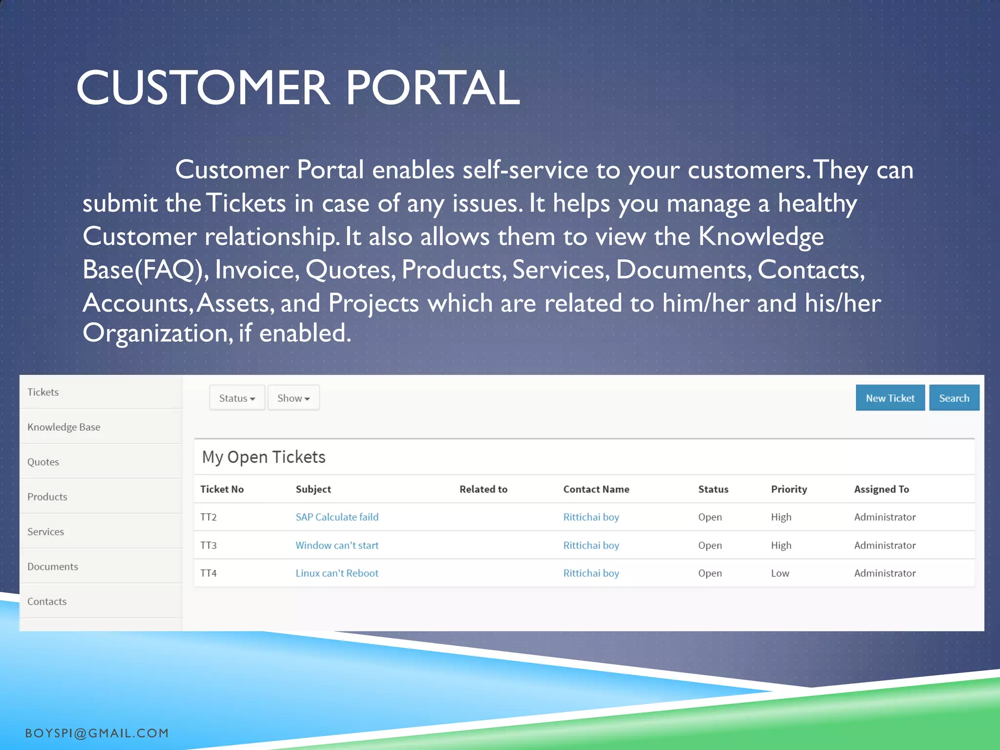 CUSTOMER PORTAL
Customer Portal enables self-service to your customers.They can
submit theTickets in case of any issues. It helps you manage a healthy
Customer relationship. It also allows them to view the Knowledge
Base(FAQ), Invoice, Quotes, Products, Services, Documents, Contacts,
Accounts,Assets, and Projects which are related to him/her and his/her
Organization, if enabled.
BOYSPI@GMAIL.COM
 