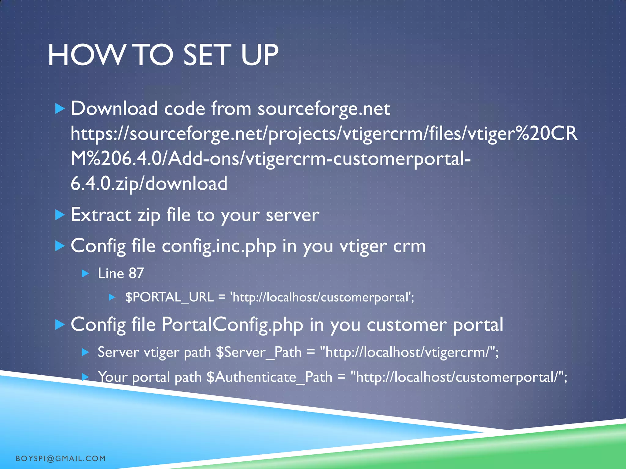 HOW TO SET UP
 Download code from sourceforge.net
https://sourceforge.net/projects/vtigercrm/files/vtiger%20CR
M%206.4.0/Add-ons/vtigercrm-customerportal-
6.4.0.zip/download
 Extract zip file to your server
 Config file config.inc.php in you vtiger crm
 Line 87
 $PORTAL_URL = 'http://localhost/customerportal';
 Config file PortalConfig.php in you customer portal
 Server vtiger path $Server_Path = "http://localhost/vtigercrm/";
 Your portal path $Authenticate_Path = "http://localhost/customerportal/";
BOYSPI@GMAIL.COM
 