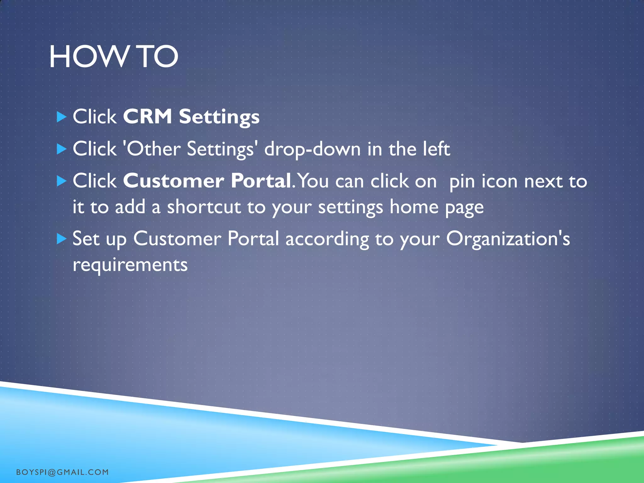 HOW TO
 Click CRM Settings
 Click 'Other Settings' drop-down in the left
 Click Customer Portal.You can click on pin icon next to
it to add a shortcut to your settings home page
 Set up Customer Portal according to your Organization's
requirements
BOYSPI@GMAIL.COM
 