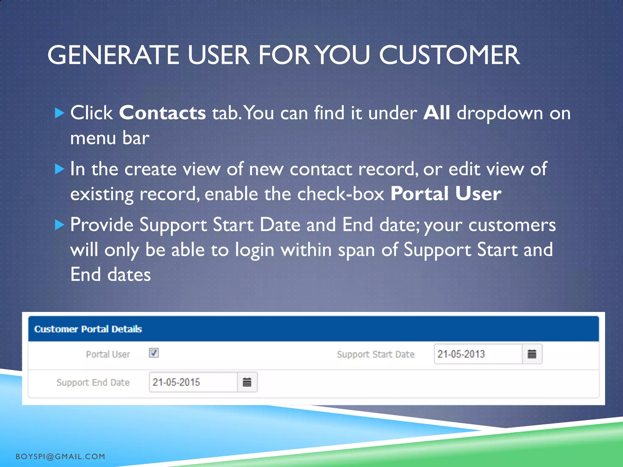 GENERATE USER FORYOU CUSTOMER
 Click Contacts tab.You can find it under All dropdown on
menu bar
 In the create view of new contact record, or edit view of
existing record, enable the check-box Portal User
 Provide Support Start Date and End date; your customers
will only be able to login within span of Support Start and
End dates
BOYSPI@GMAIL.COM
 