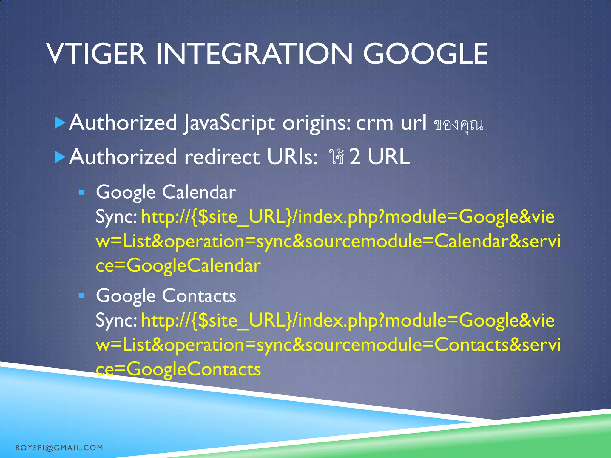 VTIGER INTEGRATION GOOGLE
Authorized JavaScript origins: crm url ของคุณ
Authorized redirect URIs: ใช้ 2 URL
 Google Calendar
Sync: http://{$site_URL}/index.php?module=Google&vie
w=List&operation=sync&sourcemodule=Calendar&servi
ce=GoogleCalendar
 Google Contacts
Sync: http://{$site_URL}/index.php?module=Google&vie
w=List&operation=sync&sourcemodule=Contacts&servi
ce=GoogleContacts
BOYSPI@GMAIL.COM
 