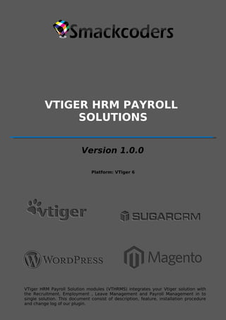 VTIGER HRM PAYROLL 
[Product Name] 
SOLUTIONS 
[Version X.X] 
Version 1.0.0 
[Platform and Minimum Version Details] 
I 
Platform: VTiger 6 
VTiger HRM Payroll Solution modules (VTHRMS) integrates your Vtiger solution with 
the Recruitment, Employment , Leave Management single solution. This document consist Page of description, 1 
and Payroll Management in to 
feature, installation procedure 
and change log of our plugin. 
 
